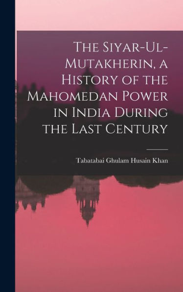 The Siyar-Ul-Mutakherin, A History Of The Mahomedan Power In India During The Last Century