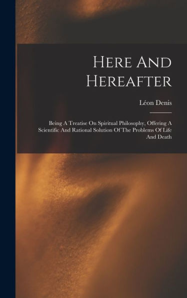 Here And Hereafter: Being A Treatise On Spiritual Philosophy, Offering A Scientific And Rational Solution Of The Problems Of Life And Death
