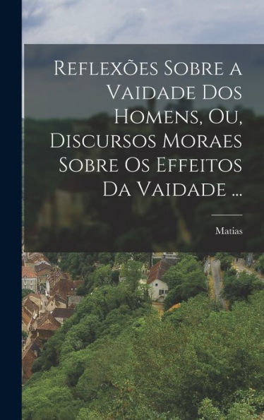 Reflexões Sobre A Vaidade Dos Homens, Ou, Discursos Moraes Sobre Os Effeitos Da Vaidade ... (Portuguese Edition)
