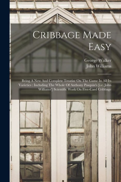 Cribbage Made Easy: Being A New And Complete Treatise On The Game In All Its Varieties: Including The Whole Of Anthony Pasquin'S [I.E. John Williams'] Scientific Work On Five-Card Cribbage