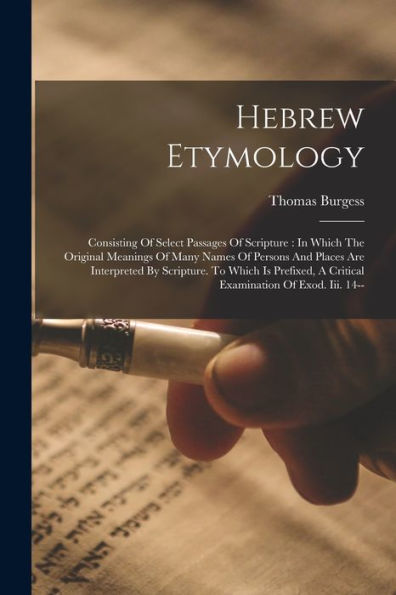Hebrew Etymology: Consisting Of Select Passages Of Scripture: In Which The Original Meanings Of Many Names Of Persons And Places Are Interpreted By ... A Critical Examination Of Exod. Iii. 14--
