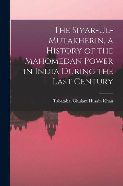 The Siyar-Ul-Mutakherin, A History Of The Mahomedan Power In India During The Last Century
