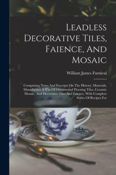 Leadless Decorative Tiles, Faience, And Mosaic: Comprising Notes And Excerpts On The History, Materials, Manufacture & Use Of Ornamental Flooring ... Faience, With Complete Series Of Recipes For