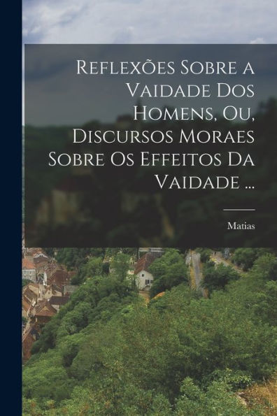 Reflexões Sobre A Vaidade Dos Homens, Ou, Discursos Moraes Sobre Os Effeitos Da Vaidade ... (Portuguese Edition)