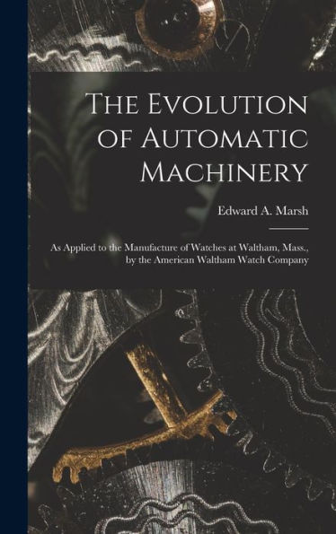 The Evolution Of Automatic Machinery: As Applied To The Manufacture Of Watches At Waltham, Mass., By The American Waltham Watch Company