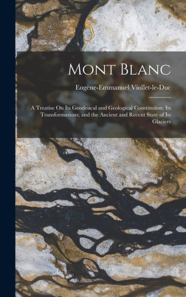 Mont Blanc: A Treatise On Its Geodesical And Geological Constitution; Its Transformations; And The Ancient And Recent State Of Its Glaciers