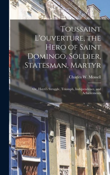 Toussaint L'Ouverture, The Hero Of Saint Domingo, Soldier, Statesman, Martyr: Or, Hayti'S Struggle, Triumph, Independence, And Achievements