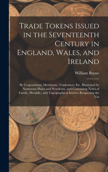 Trade Tokens Issued In The Seventeenth Century In England, Wales, And Ireland: By Corporations, Merchants, Tradesmen, Etc. Illustrated By Numerous ... And Topographical Interest Respecting The Var