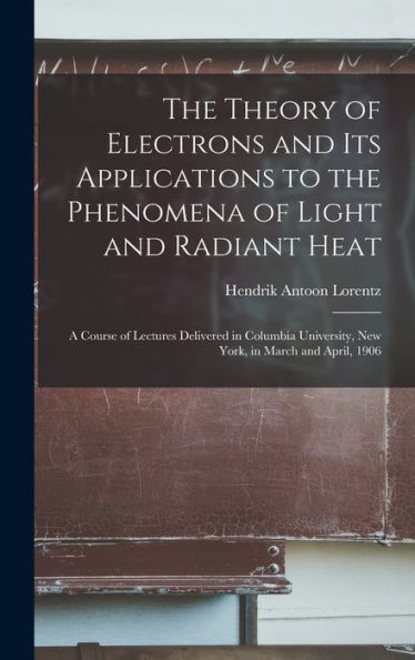The Theory Of Electrons And Its Applications To The Phenomena Of Light And Radiant Heat: A Course Of Lectures Delivered In Columbia University, New York, In March And April, 1906