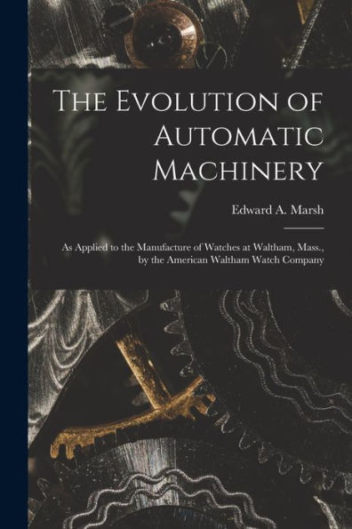 The Evolution Of Automatic Machinery: As Applied To The Manufacture Of Watches At Waltham, Mass., By The American Waltham Watch Company