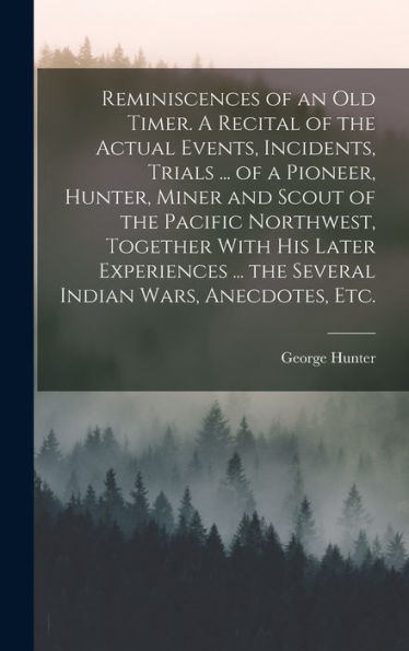 Reminiscences Of An Old Timer. A Recital Of The Actual Events, Incidents, Trials ... Of A Pioneer, Hunter, Miner And Scout Of The Pacific Northwest, ... ... The Several Indian Wars, Anecdotes, Etc.