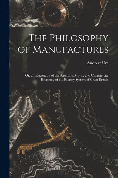 The Philosophy Of Manufactures: Or, An Exposition Of The Scientific, Moral, And Commercial Economy Of The Factory System Of Great Britain