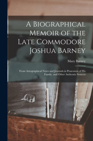 A Biographical Memoir Of The Late Commodore Joshua Barney: From Autographical Notes And Journals In Possession Of His Family, And Other Authentic Sources
