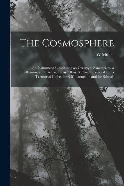 The Cosmosphere: An Instrument Substituting An Orrery, A Planetarium, A Tellurium, A Lunarium, An Armillary Sphere, A Celestial And A Terrestrial Globe, For Self-Instruction And For Schools