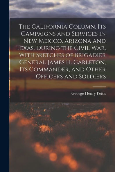 The California Column. Its Campaigns And Services In New Mexico, Arizona And Texas, During The Civil War, With Sketches Of Brigadier General James H. ... Commander, And Other Officers And Soldiers