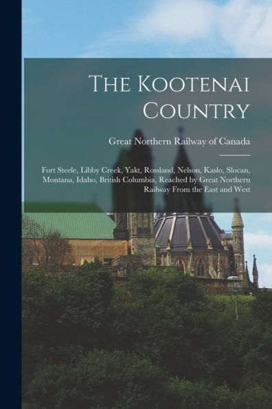 The Kootenai Country: Fort Steele, Libby Creek, Yakt, Rossland, Nelson, Kaslo, Slocan, Montana, Idaho, British Columbia, Reached By Great Northern Railway From The East And West