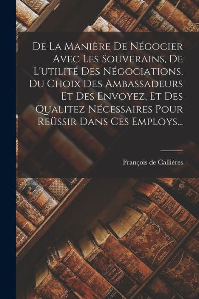 De La Manière De Négocier Avec Les Souverains, De L'Utilité Des Négociations, Du Choix Des Ambassadeurs Et Des Envoyez, Et Des Qualitez Nécessaires Pour Reüssir Dans Ces Employs... (French Edition)
