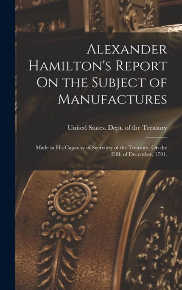 Alexander Hamilton'S Report On The Subject Of Manufactures: Made In His Capacity Of Secretary Of The Treasury, On The Fifth Of December, 1791.