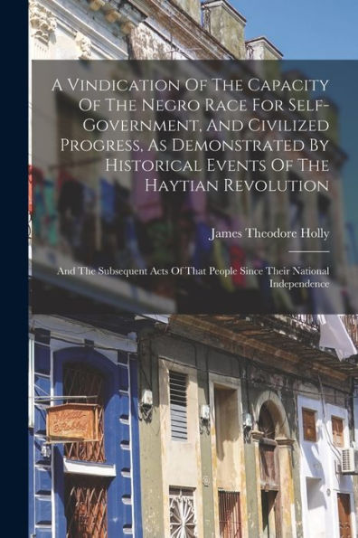 A Vindication Of The Capacity Of The Negro Race For Self-Government, And Civilized Progress, As Demonstrated By Historical Events Of The Haytian ... That People Since Their National Independence