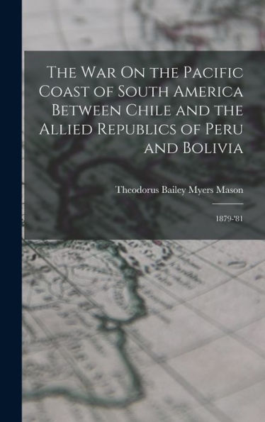 The War On The Pacific Coast Of South America Between Chile And The Allied Republics Of Peru And Bolivia: 1879-'81