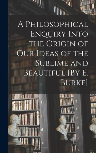 A Philosophical Enquiry Into The Origin Of Our Ideas Of The Sublime And Beautiful [By E. Burke]