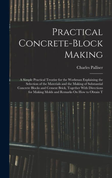 Practical Concrete-Block Making: A Simple Practical Treatise For The Workman Explaining The Selection Of The Materials And The Making Of Substantial ... Making Molds And Remarks On How To Obtain T