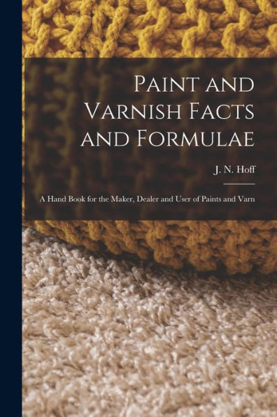 Paint And Varnish Facts And Formulae: A Hand Book For The Maker, Dealer And User Of Paints And Varn