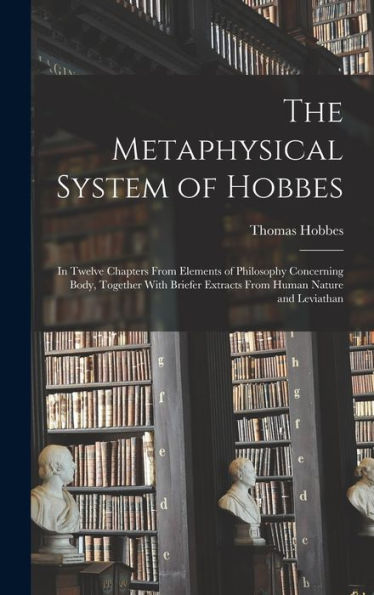 The Metaphysical System Of Hobbes: In Twelve Chapters From Elements Of Philosophy Concerning Body, Together With Briefer Extracts From Human Nature And Leviathan