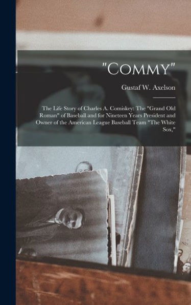 Commy: The Life Story Of Charles A. Comiskey: The "Grand Old Roman" Of Baseball And For Nineteen Years President And Owner Of The American League Baseball Team "The White Sox,"