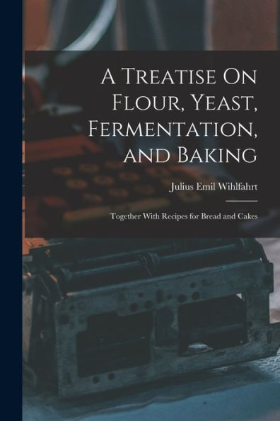 A Treatise On Flour, Yeast, Fermentation, And Baking: Together With Recipes For Bread And Cakes
