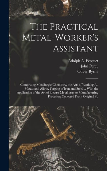 The Practical Metal-Worker'S Assistant: Comprising Metallurgic Chemistry, The Arts Of Working All Metals And Alloys, Forging Of Iron And Steel ... ... Processes: Collected From Original So