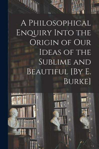 A Philosophical Enquiry Into The Origin Of Our Ideas Of The Sublime And Beautiful [By E. Burke]