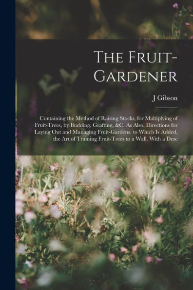 The Fruit-Gardener: Containing The Method Of Raising Stocks, For Multiplying Of Fruit-Trees, By Budding, Grafting, &C. As Also, Directions For Laying ... Training Fruit-Trees To A Wall. With A Desc