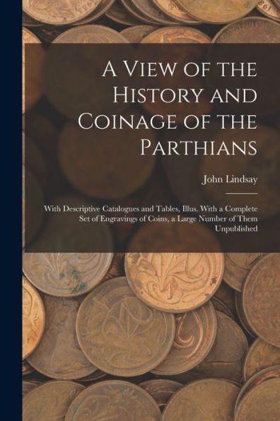 A View Of The History And Coinage Of The Parthians: With Descriptive Catalogues And Tables, Illus. With A Complete Set Of Engravings Of Coins, A Large Number Of Them Unpublished