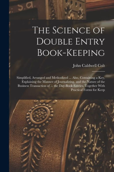 The Science Of Double Entry Book-Keeping: Simplified, Arranged And Methodized ... Also, Containing A Key, Explaining The Manner Of Journalizing, And ... Together With Practical Forms For Keep