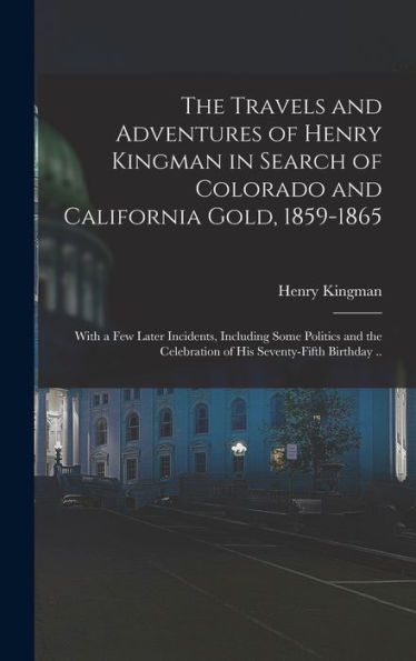 The Travels And Adventures Of Henry Kingman In Search Of Colorado And California Gold, 1859-1865; With A Few Later Incidents, Including Some Politics ... Celebration Of His Seventy-Fifth Birthday ..