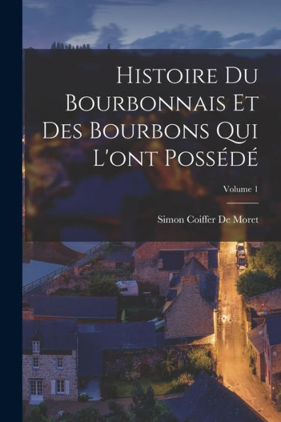 Histoire Du Bourbonnais Et Des Bourbons Qui L'Ont Possédé; Volume 1 (French Edition)