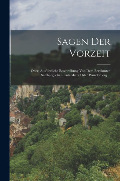 Sagen Der Vorzeit: Oder, Ausführliche Beschreibung Von Dem Berühmten Salzburgischen Untersberg Oder Wunderberg ... (German Edition)