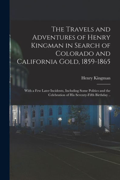 The Travels And Adventures Of Henry Kingman In Search Of Colorado And California Gold, 1859-1865; With A Few Later Incidents, Including Some Politics ... Celebration Of His Seventy-Fifth Birthday ..
