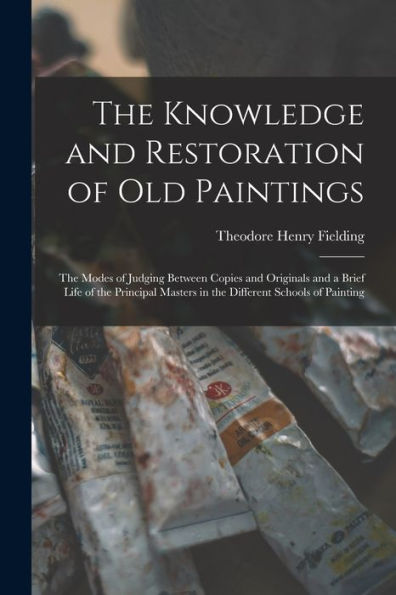 The Knowledge And Restoration Of Old Paintings: The Modes Of Judging Between Copies And Originals And A Brief Life Of The Principal Masters In The Different Schools Of Painting