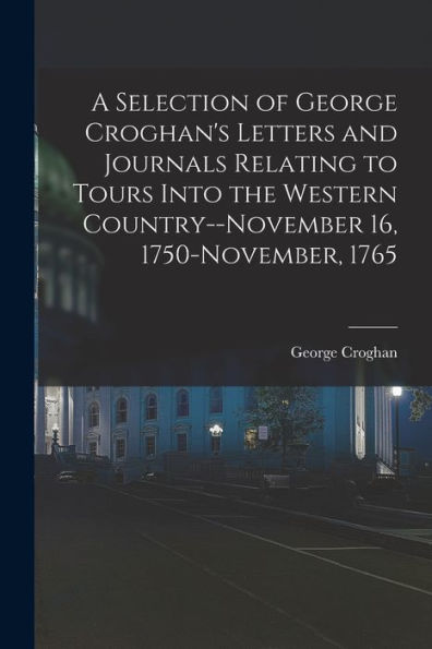A Selection Of George Croghan'S Letters And Journals Relating To Tours Into The Western Country--November 16, 1750-November, 1765