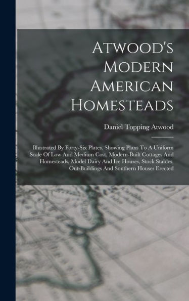 Atwood'S Modern American Homesteads: Illustrated By Forty-Six Plates. Showing Plans To A Uniform Scale Of Low And Medium Cost, Modern-Built Cottages ... Out-Buildings And Southern Houses Erected