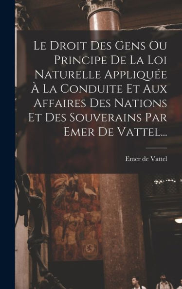 Le Droit Des Gens Ou Principe De La Loi Naturelle Appliquée À La Conduite Et Aux Affaires Des Nations Et Des Souverains Par Emer De Vattel... (French Edition)