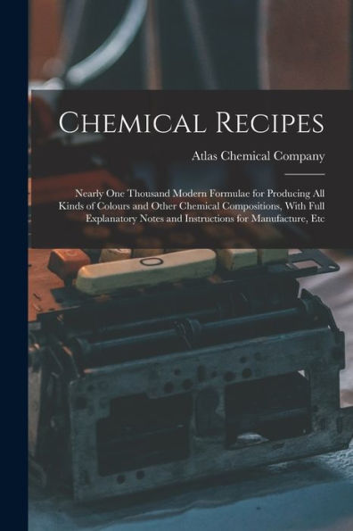 Chemical Recipes: Nearly One Thousand Modern Formulae For Producing All Kinds Of Colours And Other Chemical Compositions, With Full Explanatory Notes And Instructions For Manufacture, Etc