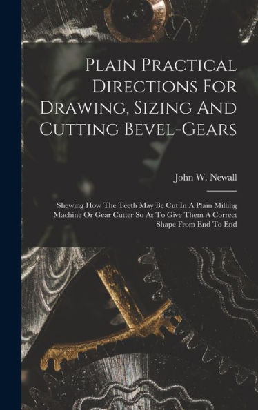 Plain Practical Directions For Drawing, Sizing And Cutting Bevel-Gears: Shewing How The Teeth May Be Cut In A Plain Milling Machine Or Gear Cutter So As To Give Them A Correct Shape From End To End