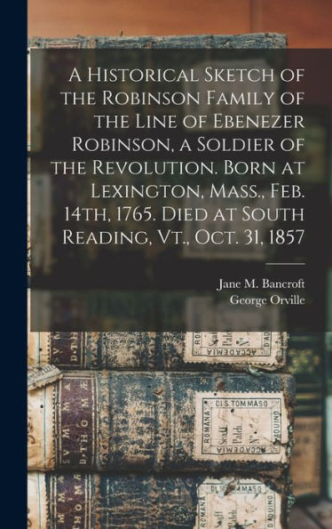 A Historical Sketch Of The Robinson Family Of The Line Of Ebenezer Robinson, A Soldier Of The Revolution. Born At Lexington, Mass., Feb. 14Th, 1765. Died At South Reading, Vt., Oct. 31, 1857