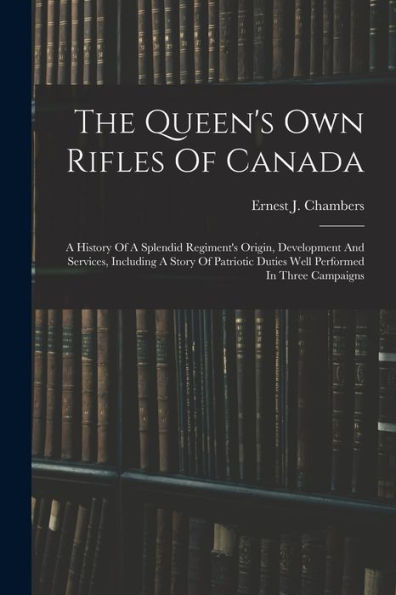 The Queen'S Own Rifles Of Canada: A History Of A Splendid Regiment'S Origin, Development And Services, Including A Story Of Patriotic Duties Well Performed In Three Campaigns