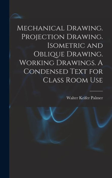 Mechanical Drawing. Projection Drawing. Isometric And Oblique Drawing. Working Drawings. A Condensed Text For Class Room Use