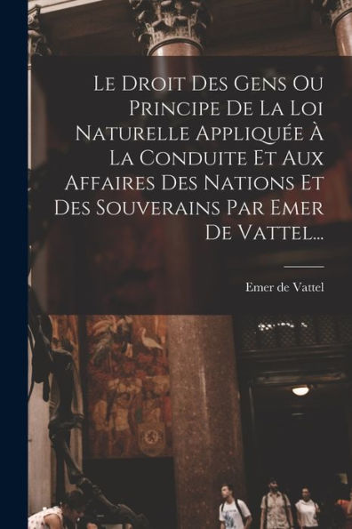 Le Droit Des Gens Ou Principe De La Loi Naturelle Appliquée À La Conduite Et Aux Affaires Des Nations Et Des Souverains Par Emer De Vattel... (French Edition)