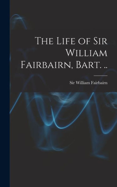 The Life Of Sir William Fairbairn, Bart. ..